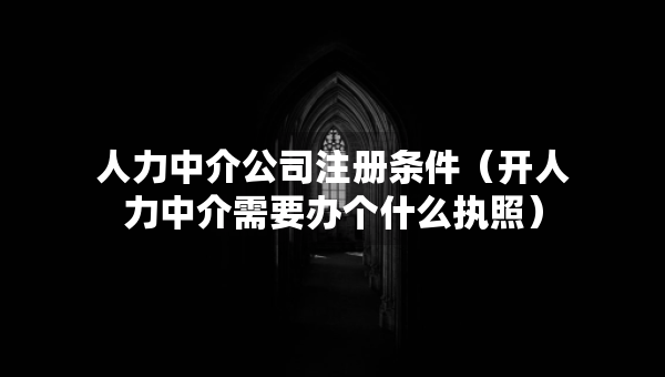 人力中介公司注册条件（开人力中介需要办个什么执照）